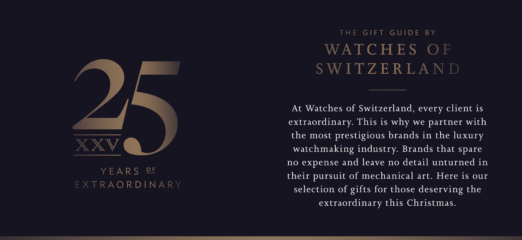 At Watches of Switzerland, every client is extraordinary. This is why we partner with the most prestigious brands in the luxury watchmaking industry. Brands that spare no expense and leave no detail unturned in their pursuit of mechanical art. Here is our selection of gifts for those deserving the extraordinary this Christmas.